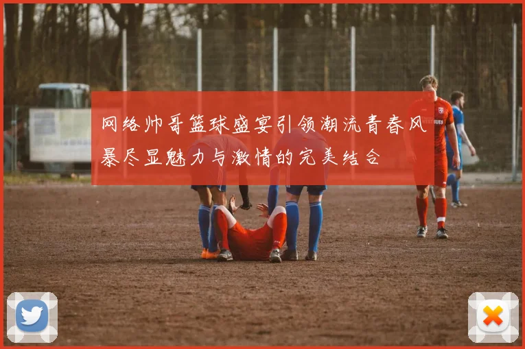 网络帅哥篮球盛宴引领潮流青春风暴尽显魅力与激情的完美结合