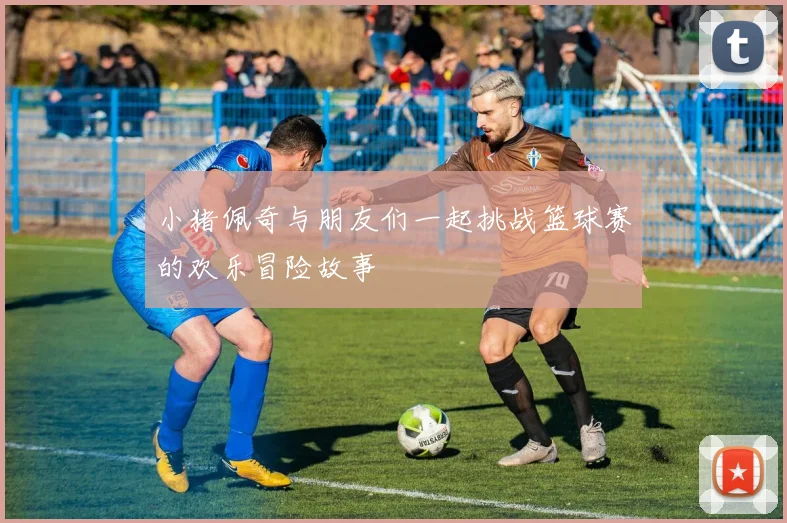 小猪佩奇与朋友们一起挑战篮球赛的欢乐冒险故事