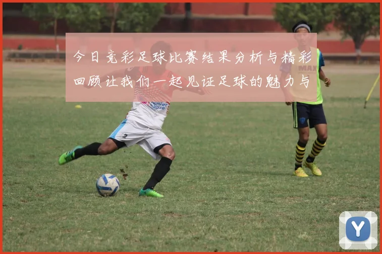 今日竞彩足球比赛结果分析与精彩回顾让我们一起见证足球的魅力与激情