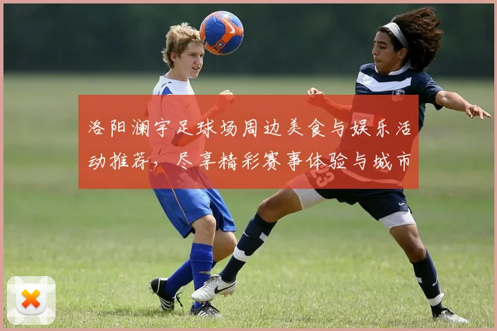 洛阳澜宇足球场周边美食与娱乐活动推荐，尽享精彩赛事体验与城市魅力